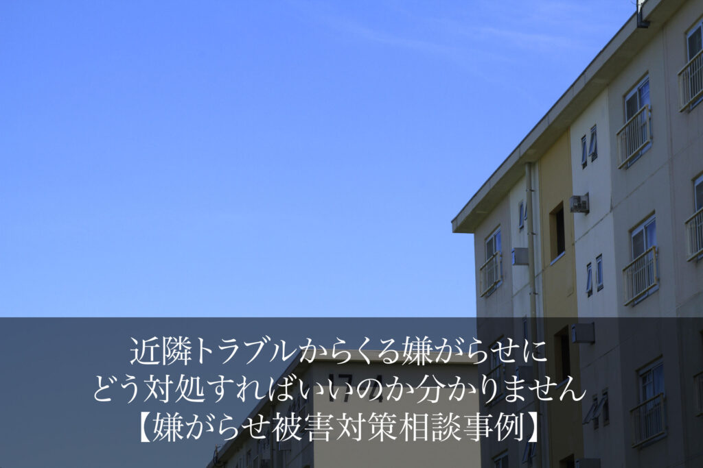 近隣トラブルからくる嫌がらせにどう対処すればいいのか分かりません｜嫌がらせ被害対策相談事例